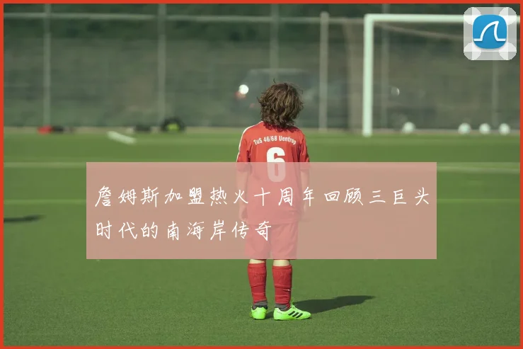 詹姆斯加盟热火十周年回顾三巨头时代的南海岸传奇