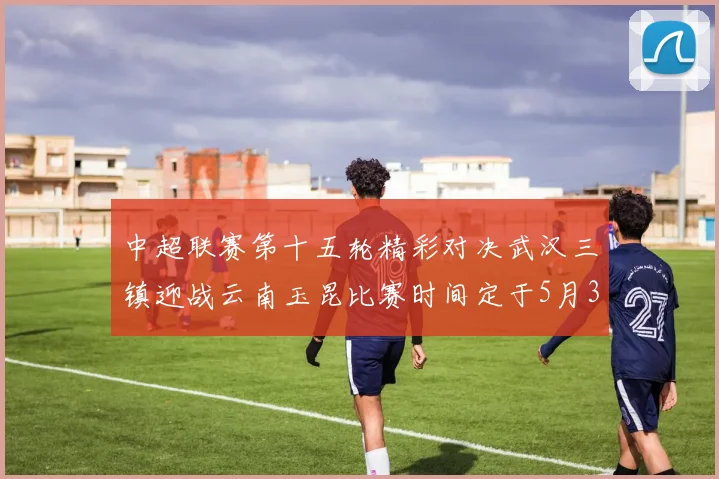 中超联赛第十五轮精彩对决武汉三镇迎战云南玉昆比赛时间定于5月31日19时35分