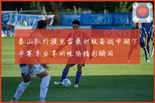 泰山队外援克雷桑积极备战中超下半赛季分享训练场精彩瞬间