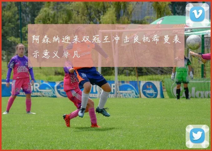 阿森纳迎来双冠王冲击良机希曼表示意义非凡
