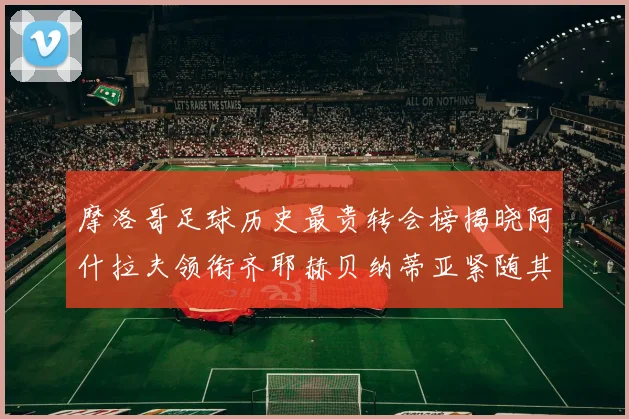 摩洛哥足球历史最贵转会榜揭晓阿什拉夫领衔齐耶赫贝纳蒂亚紧随其后