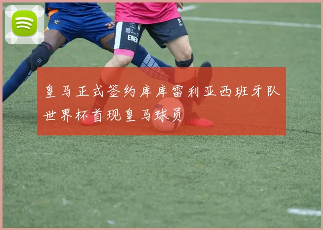 皇马正式签约库库雷利亚西班牙队世界杯首现皇马球员