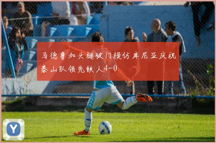 马德鲁加头槌破门模仿库尼亚庆祝泰山队领先铁人4-0