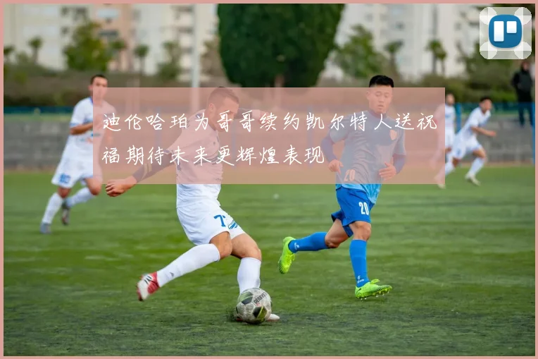迪伦哈珀为哥哥续约凯尔特人送祝福期待未来更辉煌表现