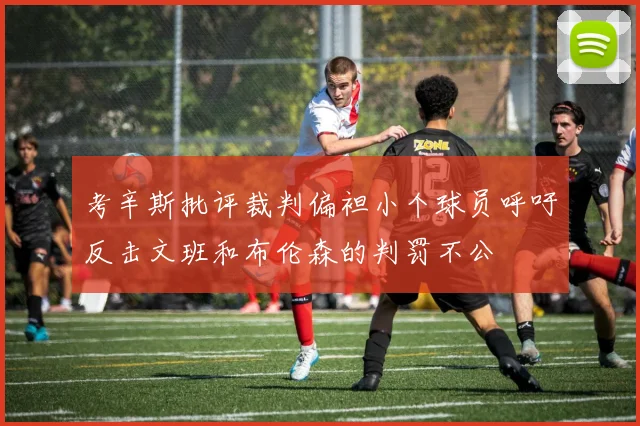 考辛斯批评裁判偏袒小个球员呼吁反击文班和布伦森的判罚不公
