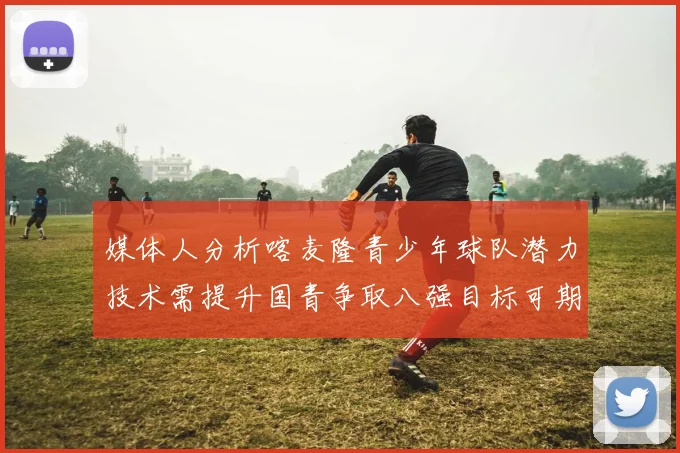 媒体人分析喀麦隆青少年球队潜力技术需提升国青争取八强目标可期