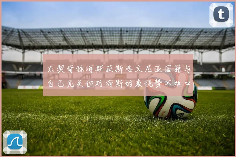 东契奇称海斯获斯洛文尼亚国籍与自己无关但对海斯的表现赞不绝口