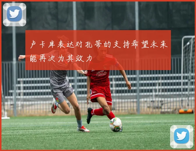 卢卡库表达对孔蒂的支持希望未来能再次为其效力