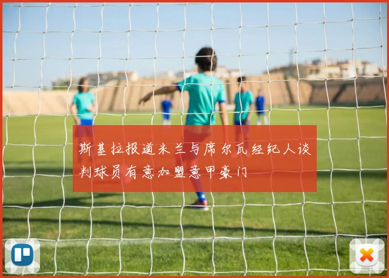 斯基拉报道米兰与席尔瓦经纪人谈判球员有意加盟意甲豪门