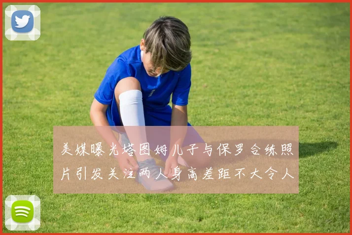 美媒曝光塔图姆儿子与保罗合练照片引发关注两人身高差距不大令人惊讶