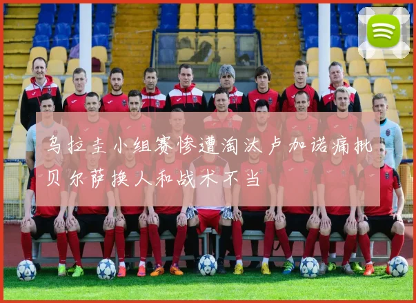 乌拉圭小组赛惨遭淘汰卢加诺痛批贝尔萨换人和战术不当