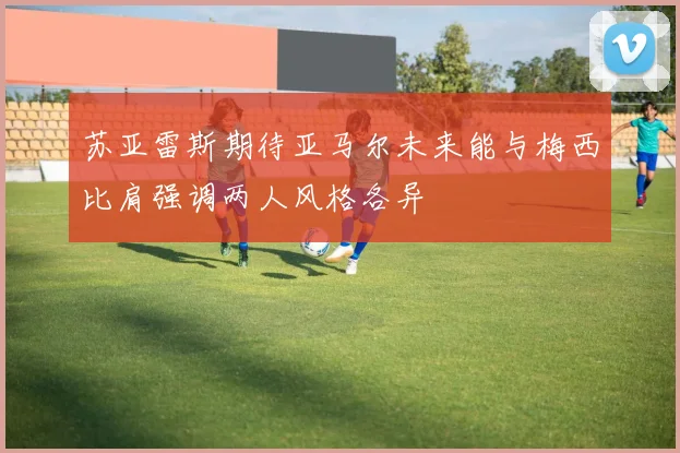 苏亚雷斯期待亚马尔未来能与梅西比肩强调两人风格各异