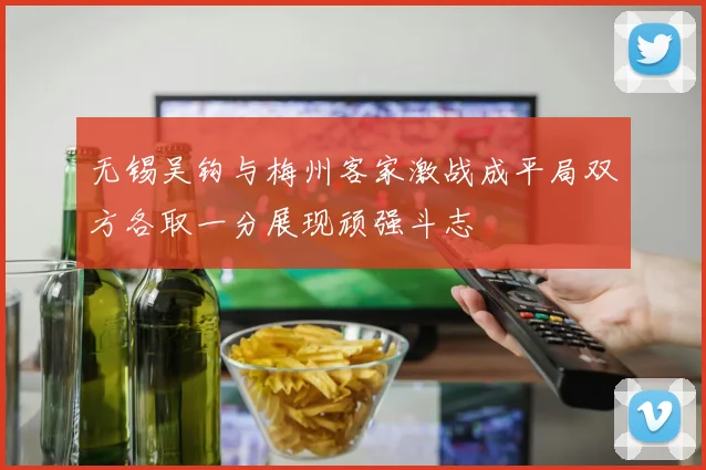 无锡吴钩与梅州客家激战成平局双方各取一分展现顽强斗志