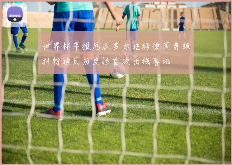 世界杯早报厄瓜多尔逆转德国晋级科特迪瓦历史性首次出线喜讯