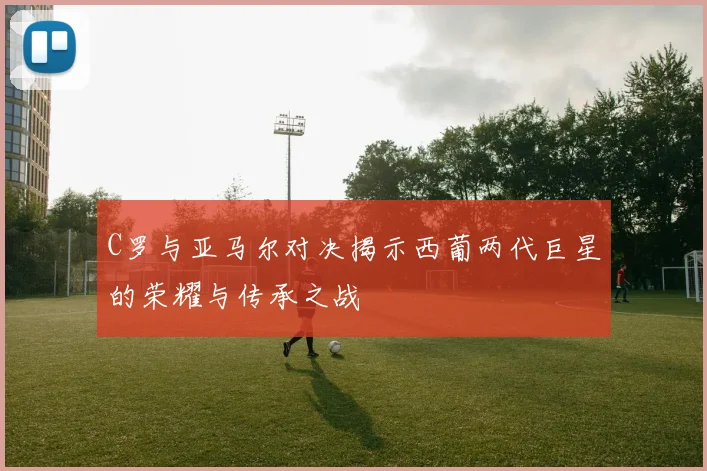 C罗与亚马尔对决揭示西葡两代巨星的荣耀与传承之战