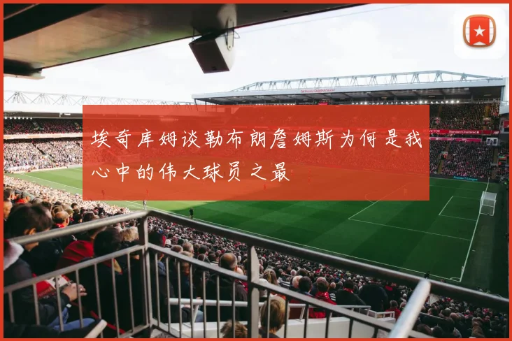 埃奇库姆谈勒布朗詹姆斯为何是我心中的伟大球员之最