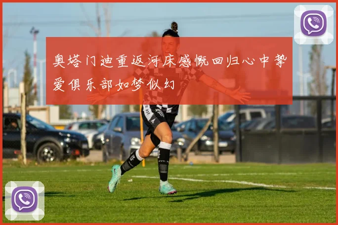 奥塔门迪重返河床感慨回归心中挚爱俱乐部如梦似幻