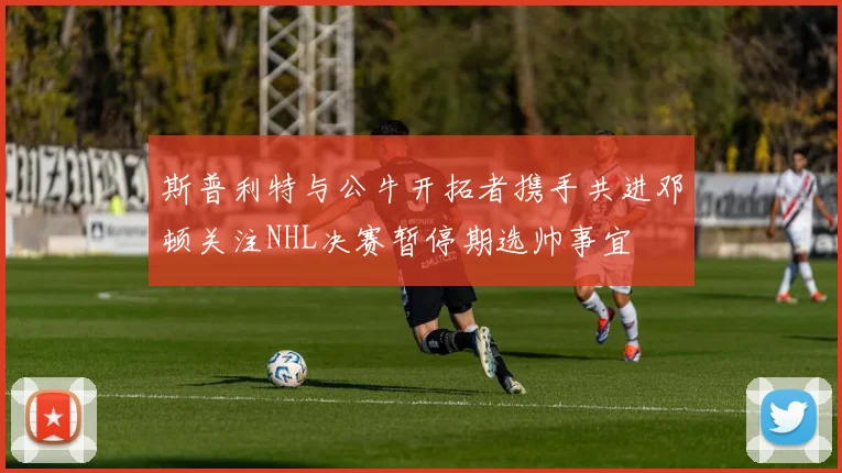 斯普利特与公牛开拓者携手共进邓顿关注NHL决赛暂停期选帅事宜